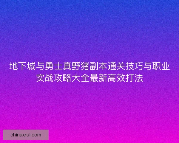 地下城与勇士真野猪副本通关技巧与职业实战攻略大全最新高效打法 地下城与勇士真野猪副本通关技巧与职业实战攻略大全最新高效打法