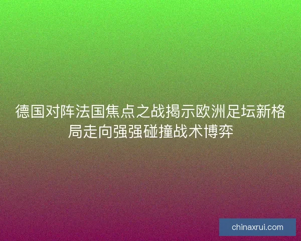 德国对阵法国焦点之战揭示欧洲足坛新格局走向强强碰撞战术博弈