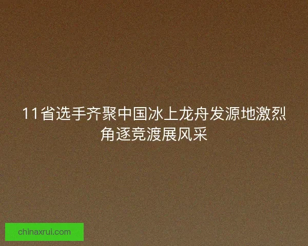 11省选手齐聚中国冰上龙舟发源地激烈角逐竞渡展风采