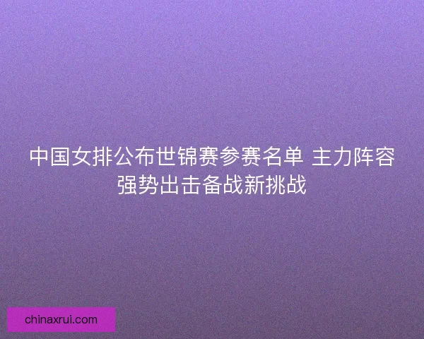 中国女排公布世锦赛参赛名单 主力阵容强势出击备战新挑战