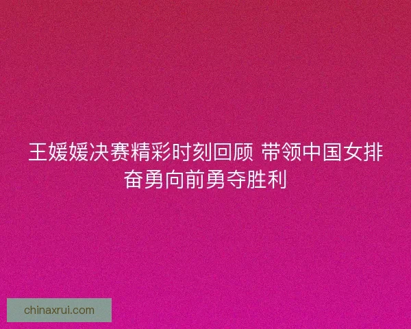 王媛媛决赛精彩时刻回顾 带领中国女排奋勇向前勇夺胜利 王媛媛决赛精彩时刻回顾 带领中国女排奋勇向前勇夺胜利