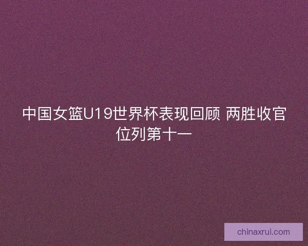 中国女篮U19世界杯表现回顾 两胜收官位列第十一 中国女篮U19世界杯表现回顾 两胜收官位列第十一
