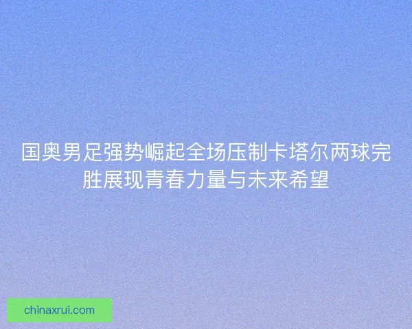 国奥男足强势崛起全场压制卡塔尔两球完胜展现青春力量与未来希望