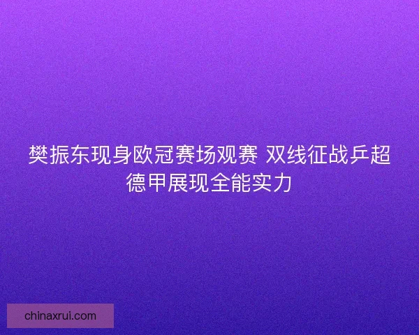 樊振东现身欧冠赛场观赛 双线征战乒超德甲展现全能实力