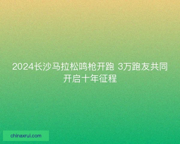 2024长沙马拉松鸣枪开跑 3万跑友共同开启十年征程