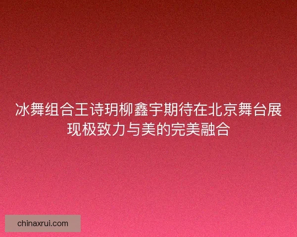 冰舞组合王诗玥柳鑫宇期待在北京舞台展现极致力与美的完美融合