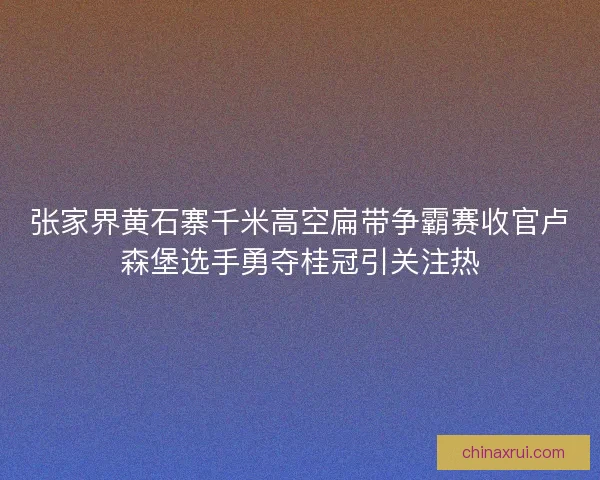 张家界黄石寨千米高空扁带争霸赛收官卢森堡选手勇夺桂冠引关注热 张家界黄石寨千米高空扁带争霸赛收官卢森堡选手勇夺桂冠引关注热