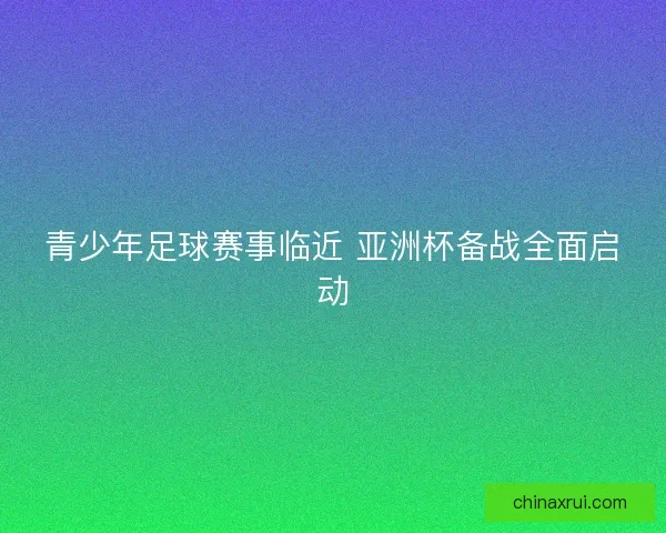 青少年足球赛事临近 亚洲杯备战全面启动 青少年足球赛事临近 亚洲杯备战全面启动