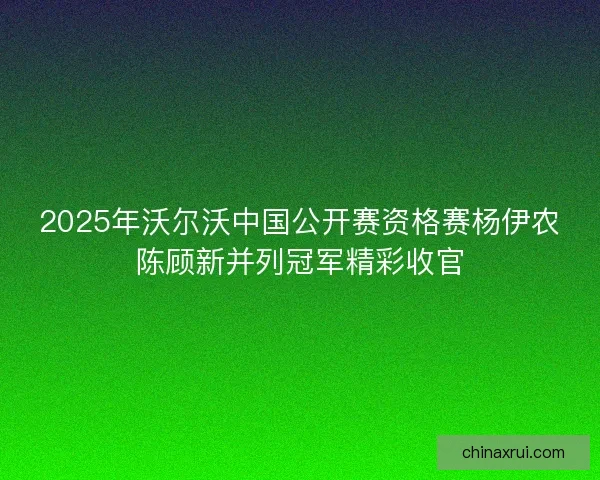 2025年沃尔沃中国公开赛资格赛杨伊农陈顾新并列冠军精彩收官