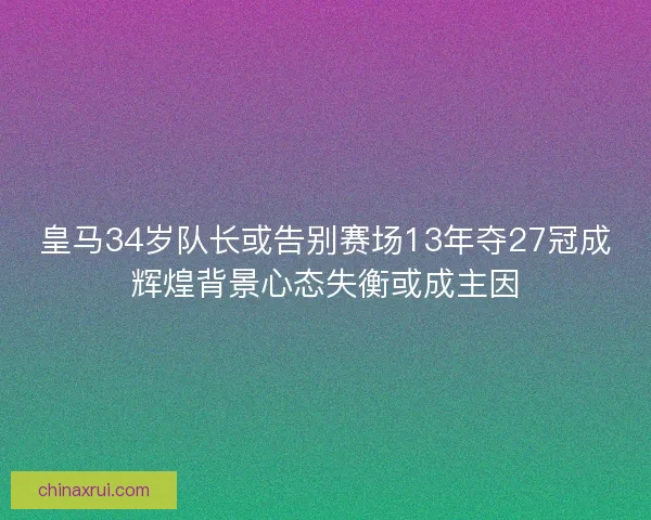 皇马34岁队长或告别赛场13年夺27冠成辉煌背景心态失衡或成主因 皇马34岁队长或告别赛场13年夺27冠成辉煌背景心态失衡或成主因