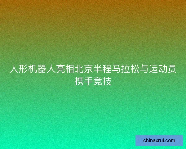 人形机器人亮相北京半程马拉松与运动员携手竞技