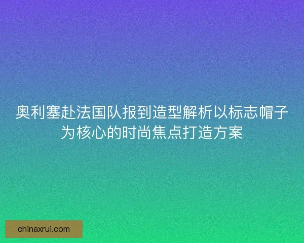 奥利塞赴法国队报到造型解析以标志帽子为核心的时尚焦点打造方案