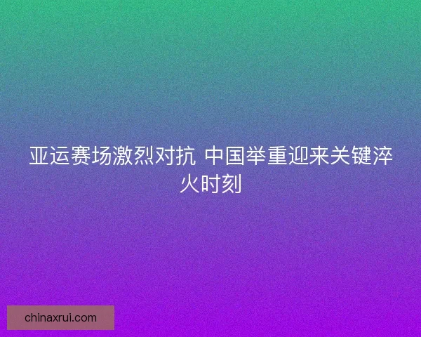 亚运赛场激烈对抗 中国举重迎来关键淬火时刻 亚运赛场激烈对抗 中国举重迎来关键淬火时刻