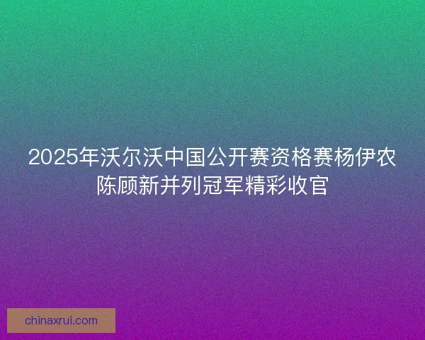 2025年沃尔沃中国公开赛资格赛杨伊农陈顾新并列冠军精彩收官 2025年沃尔沃中国公开赛资格赛杨伊农陈顾新并列冠军精彩收官