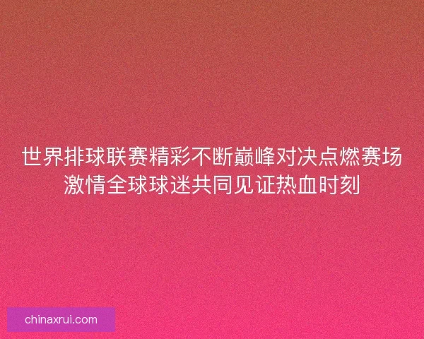 世界排球联赛精彩不断巅峰对决点燃赛场激情全球球迷共同见证热血时刻 世界排球联赛精彩不断巅峰对决点燃赛场激情全球球迷共同见证热血时刻