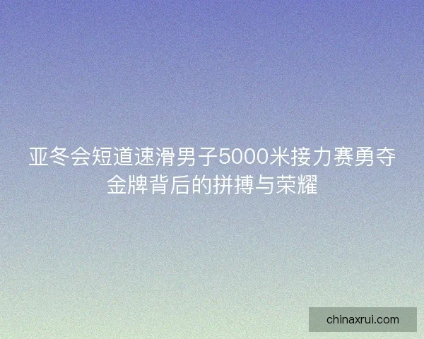 亚冬会短道速滑男子5000米接力赛勇夺金牌背后的拼搏与荣耀