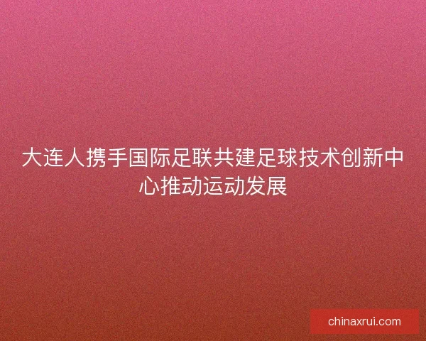 大连人携手国际足联共建足球技术创新中心推动运动发展 大连人携手国际足联共建足球技术创新中心推动运动发展