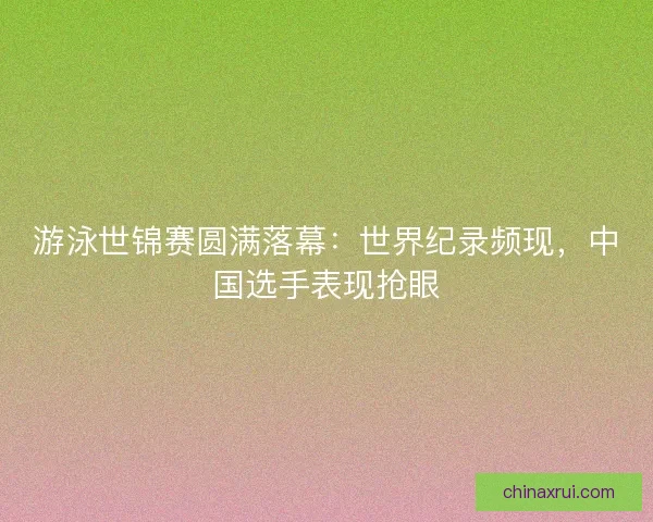 游泳世锦赛圆满落幕:世界纪录频现,中国选手表现抢眼 游泳世锦赛圆满落幕:世界纪录频现,中国选手表现抢眼