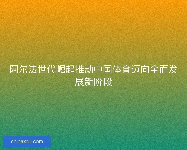 阿尔法世代崛起推动中国体育迈向全面发展新阶段 阿尔法世代崛起推动中国体育迈向全面发展新阶段