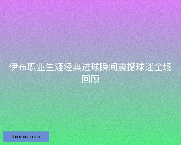 伊布职业生涯经典进球瞬间震撼球迷全场回顾
