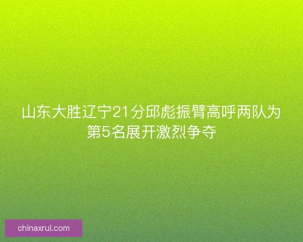 山东大胜辽宁21分邱彪振臂高呼两队为第5名展开激烈争夺