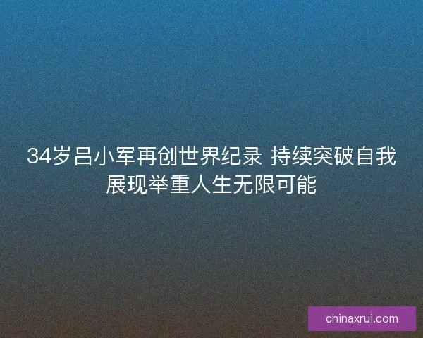 34岁吕小军再创世界纪录 持续突破自我展现举重人生无限可能